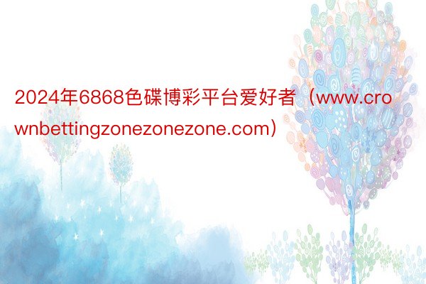 2024年6868色碟博彩平台爱好者（www.crownbettingzonezonezone.com）