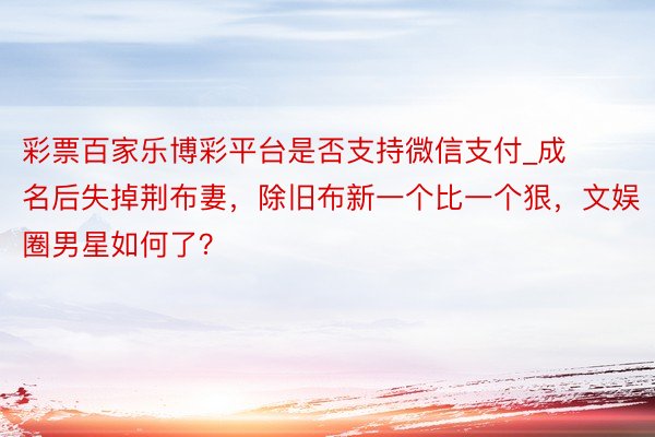 彩票百家乐博彩平台是否支持微信支付_成名后失掉荆布妻，除旧布新一个比一个狠，文娱圈男星如何了？