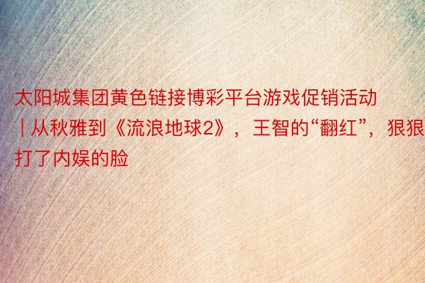 太阳城集团黄色链接博彩平台游戏促销活动 | 从秋雅到《流浪地球2》，王智的“翻红”，狠狠打了内娱的脸