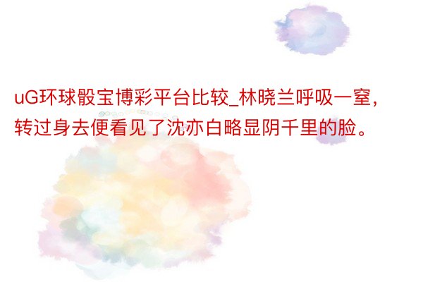 uG环球骰宝博彩平台比较_林晓兰呼吸一窒，转过身去便看见了沈亦白略显阴千里的脸。