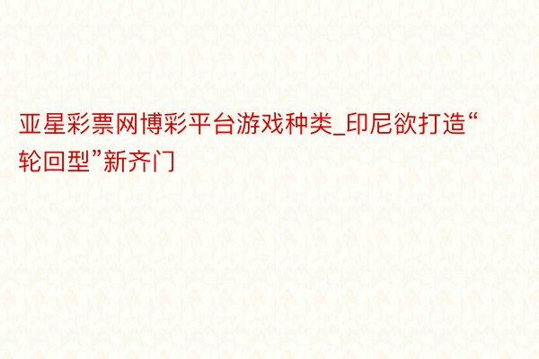 亚星彩票网博彩平台游戏种类_印尼欲打造“轮回型”新齐门