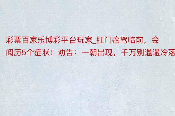 彩票百家乐博彩平台玩家_肛门癌驾临前，会阅历5个症状！劝告：一朝出现，千万别邋遢冷落