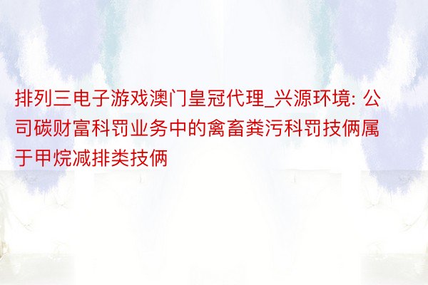排列三电子游戏澳门皇冠代理_兴源环境: 公司碳财富科罚业务中的禽畜粪污科罚技俩属于甲烷减排类技俩