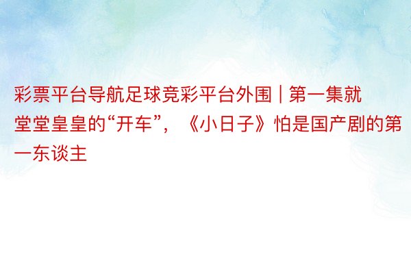 彩票平台导航足球竞彩平台外围 | 第一集就堂堂皇皇的“开车”，《小日子》怕是国产剧的第一东谈主