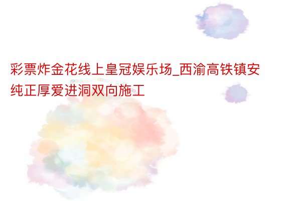 彩票炸金花线上皇冠娱乐场_西渝高铁镇安纯正厚爱进洞双向施工