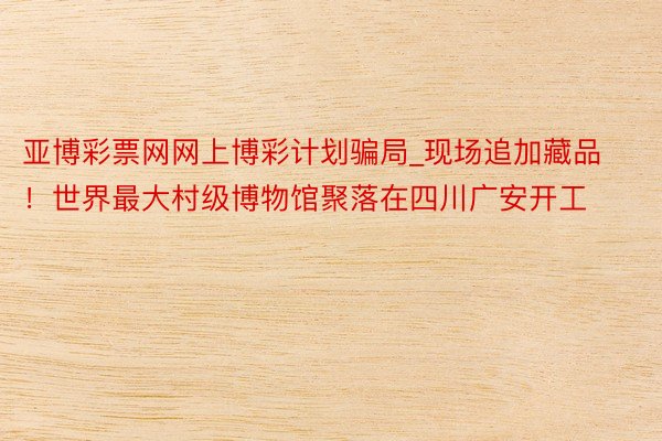 亚博彩票网网上博彩计划骗局_现场追加藏品！世界最大村级博物馆聚落在四川广安开工