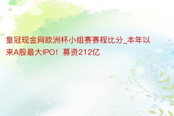 皇冠现金网欧洲杯小组赛赛程比分_本年以来A股最大IPO！募资212亿