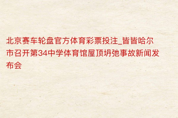 北京赛车轮盘官方体育彩票投注_皆皆哈尔市召开第34中学体育馆屋顶坍弛事故新闻发布会