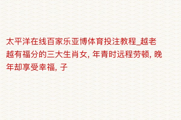 太平洋在线百家乐亚博体育投注教程_越老越有福分的三大生肖女, 年青时远程劳顿, 晚年却享受幸福, 子