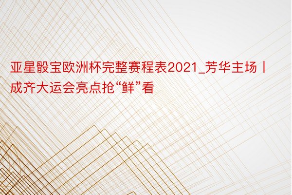 亚星骰宝欧洲杯完整赛程表2021_芳华主场丨成齐大运会亮点抢“鲜”看