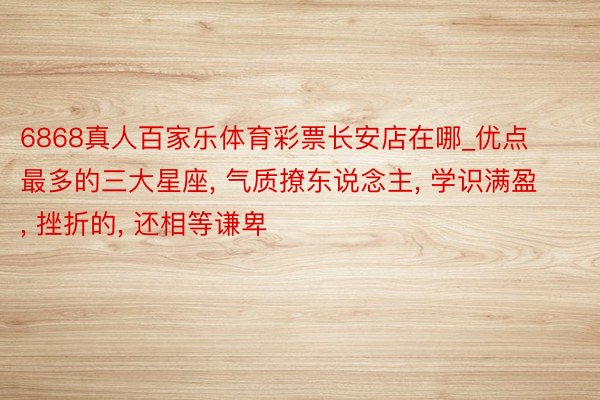 6868真人百家乐体育彩票长安店在哪_优点最多的三大星座, 气质撩东说念主, 学识满盈, 挫折的, 还相等谦卑