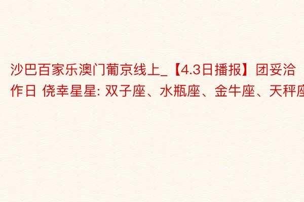 沙巴百家乐澳门葡京线上_【4.3日播报】团妥洽作日 侥幸星星: 双子座、水瓶座、金牛座、天秤座