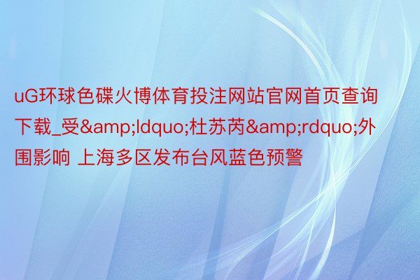 uG环球色碟火博体育投注网站官网首页查询下载_受&ldquo;杜苏芮&rdquo;外围影响 上海多区发布台风蓝色预警