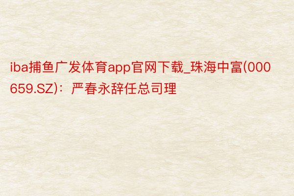 iba捕鱼广发体育app官网下载_珠海中富(000659.SZ)：严春永辞任总司理