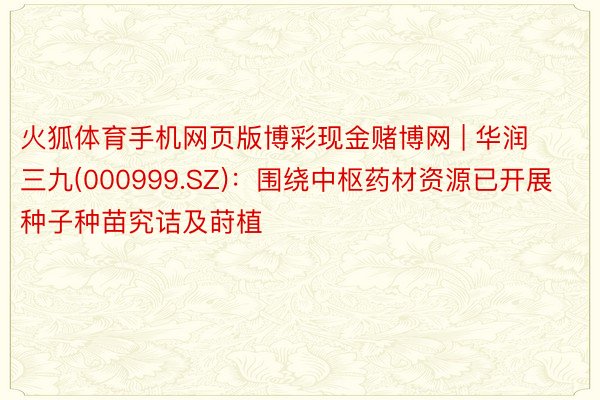 火狐体育手机网页版博彩现金赌博网 | 华润三九(000999.SZ)：围绕中枢药材资源已开展种子种苗究诘及莳植