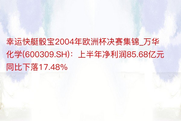 幸运快艇骰宝2004年欧洲杯决赛集锦_万华化学(600309.SH)：上半年净利润85.68亿元 同比下落17.48%