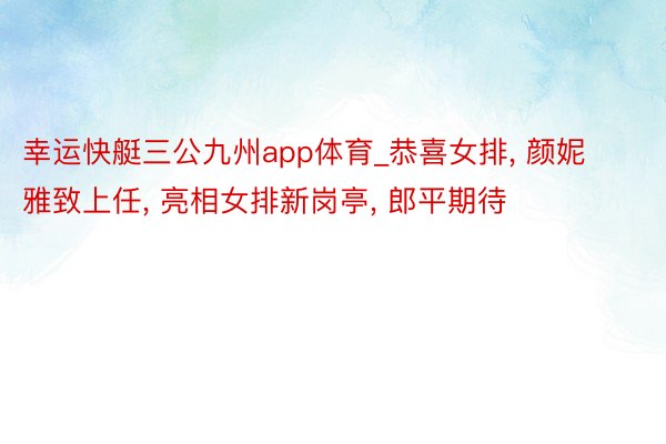 幸运快艇三公九州app体育_恭喜女排, 颜妮雅致上任, 亮相女排新岗亭, 郎平期待