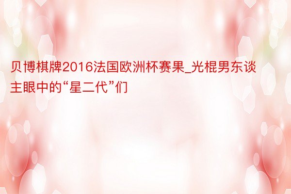 贝博棋牌2016法国欧洲杯赛果_光棍男东谈主眼中的“星二代”们