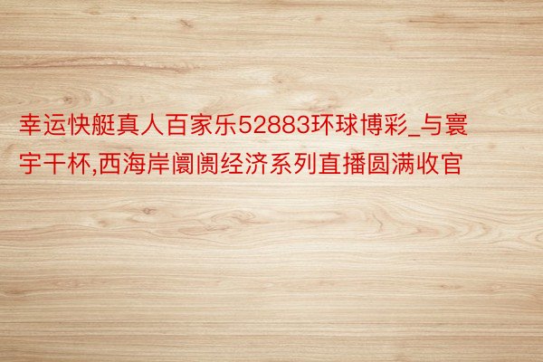 幸运快艇真人百家乐52883环球博彩_与寰宇干杯,西海岸阛阓经济系列直播圆满收官