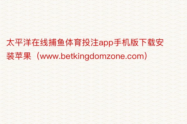 太平洋在线捕鱼体育投注app手机版下载安装苹果（www.betkingdomzone.com）