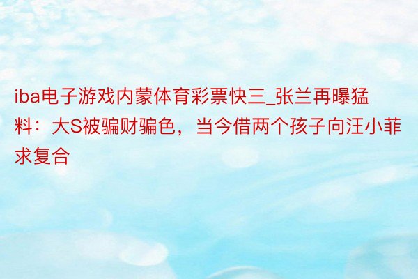 iba电子游戏内蒙体育彩票快三_张兰再曝猛料：大S被骗财骗色，当今借两个孩子向汪小菲求复合