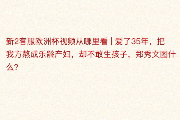 新2客服欧洲杯视频从哪里看 | 爱了35年，把我方熬成乐龄产妇，却不敢生孩子，郑秀文图什么？