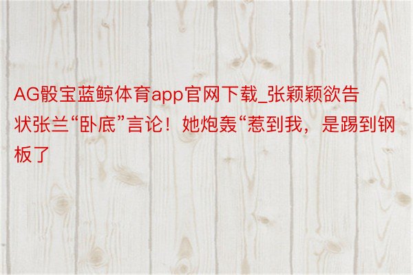 AG骰宝蓝鲸体育app官网下载_张颖颖欲告状张兰“卧底”言论！她炮轰“惹到我，是踢到钢板了