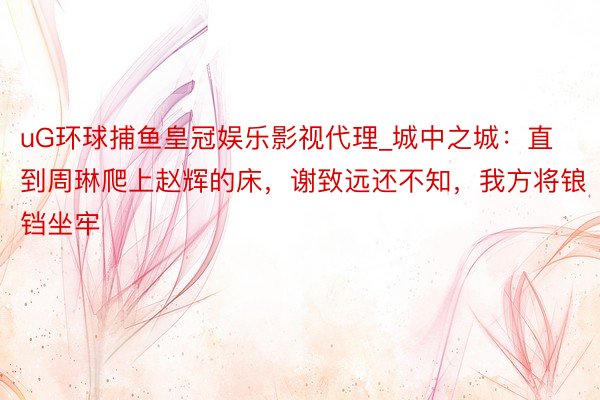 uG环球捕鱼皇冠娱乐影视代理_城中之城：直到周琳爬上赵辉的床，谢致远还不知，我方将锒铛坐牢
