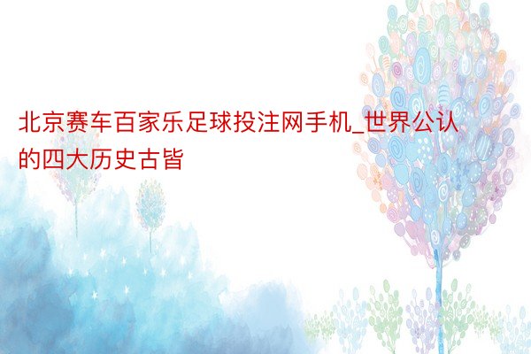 北京赛车百家乐足球投注网手机_世界公认的四大历史古皆