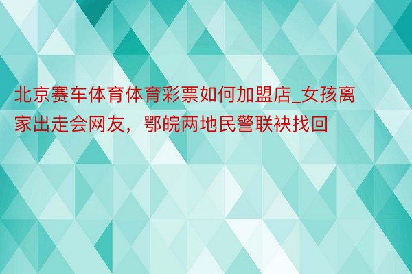 北京赛车体育体育彩票如何加盟店_女孩离家出走会网友，鄂皖两地民警联袂找回