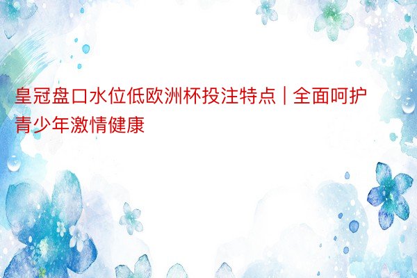 皇冠盘口水位低欧洲杯投注特点 | 全面呵护青少年激情健康