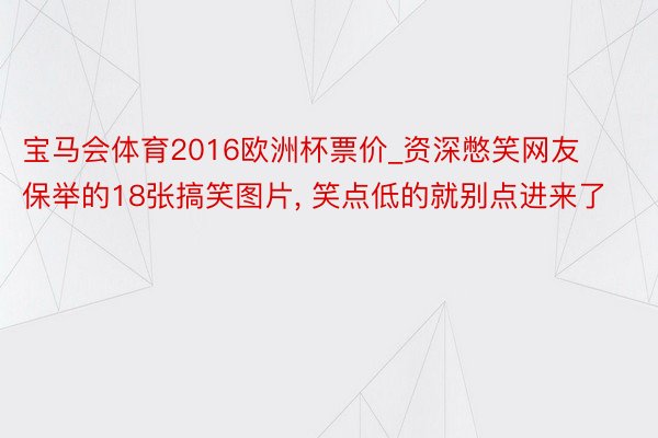 宝马会体育2016欧洲杯票价_资深憋笑网友保举的18张搞笑图片, 笑点低的就别点进来了