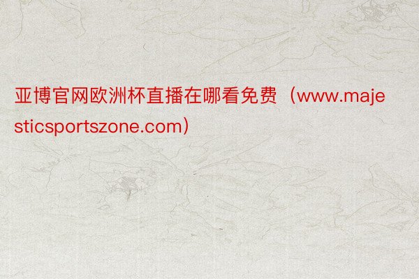 亚博官网欧洲杯直播在哪看免费（www.majesticsportszone.com）