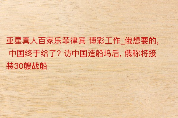 亚星真人百家乐菲律宾 博彩工作_俄想要的, 中国终于给了? 访中国造船坞后, 俄称将接装30艘战船