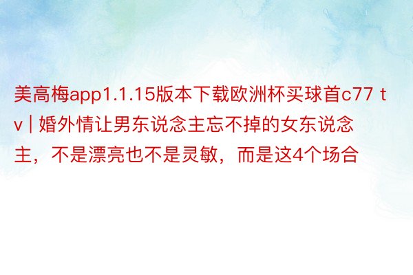 美高梅app1.1.15版本下载欧洲杯买球首c77 tv | 婚外情让男东说念主忘不掉的女东说念主，不是漂亮也不是灵敏，而是这4个场合