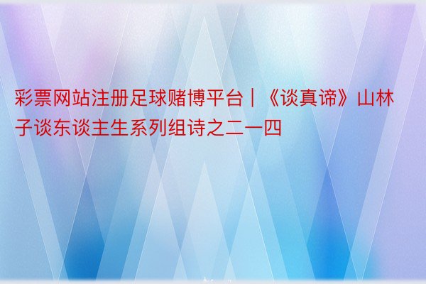 彩票网站注册足球赌博平台 | 《谈真谛》山林子谈东谈主生系列组诗之二一四