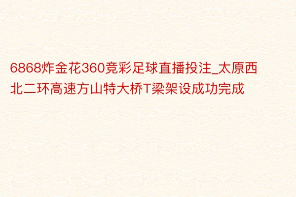 6868炸金花360竞彩足球直播投注_太原西北二环高速方山特大桥T梁架设成功完成