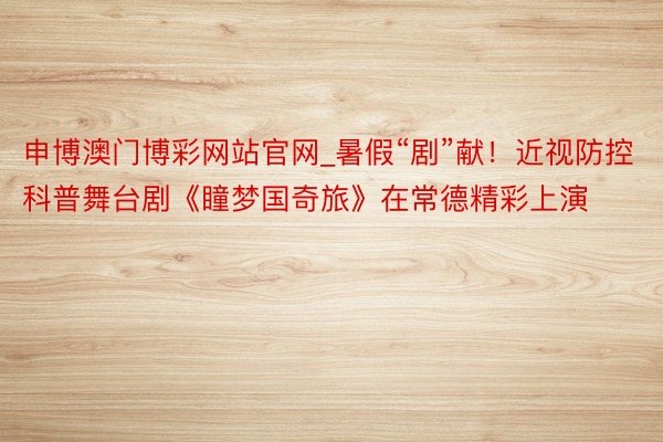 申博澳门博彩网站官网_暑假“剧”献！近视防控科普舞台剧《瞳梦国奇旅》在常德精彩上演