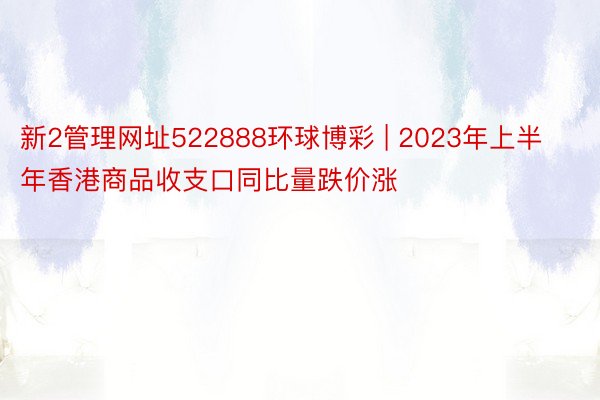 新2管理网址522888环球博彩 | 2023年上半年香港商品收支口同比量跌价涨
