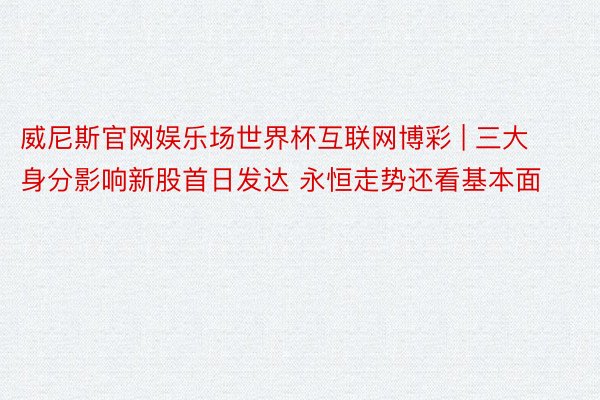 威尼斯官网娱乐场世界杯互联网博彩 | 三大身分影响新股首日发达 永恒走势还看基本面