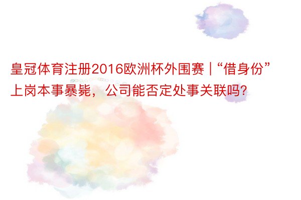 皇冠体育注册2016欧洲杯外围赛 | “借身份”上岗本事暴毙，公司能否定处事关联吗？