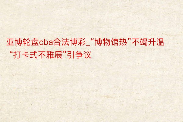 亚博轮盘cba合法博彩_“博物馆热”不竭升温 “打卡式不雅展”引争议