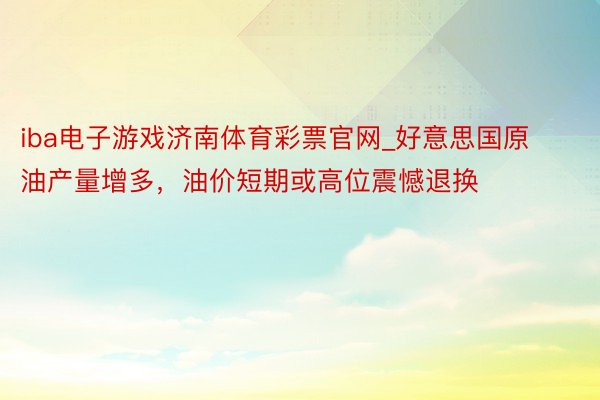 iba电子游戏济南体育彩票官网_好意思国原油产量增多，油价短期或高位震憾退换