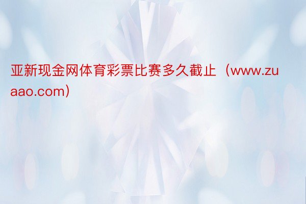 亚新现金网体育彩票比赛多久截止（www.zuaao.com）