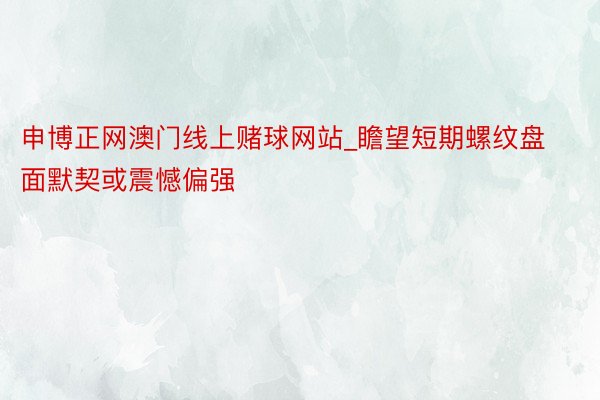 申博正网澳门线上赌球网站_瞻望短期螺纹盘面默契或震憾偏强