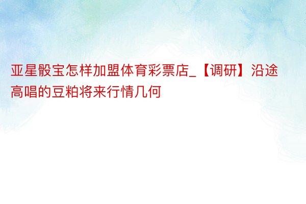 亚星骰宝怎样加盟体育彩票店_【调研】沿途高唱的豆粕将来行情几何