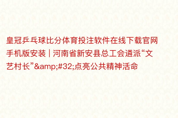 皇冠乒乓球比分体育投注软件在线下载官网手机版安装 | 河南省新安县总工会遴派“文艺村长”&#32;点亮公共精神活命
