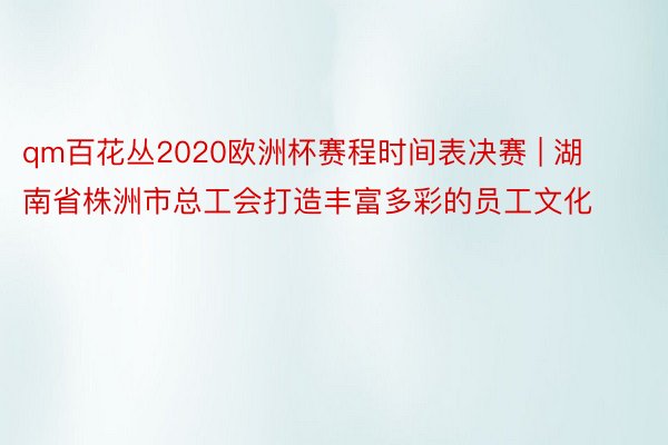 qm百花丛2020欧洲杯赛程时间表决赛 | 湖南省株洲市总工会打造丰富多彩的员工文化