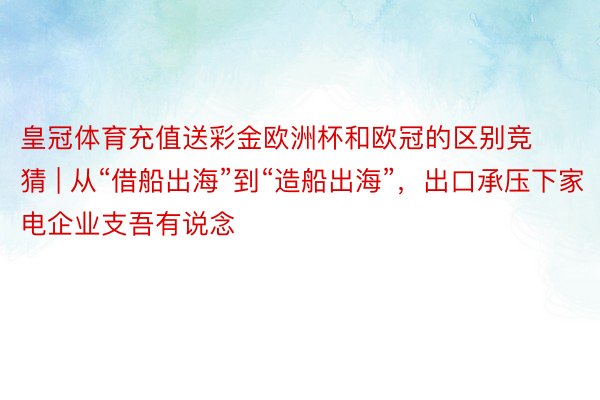 皇冠体育充值送彩金欧洲杯和欧冠的区别竞猜 | 从“借船出海”到“造船出海”，出口承压下家电企业支吾有说念