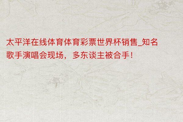 太平洋在线体育体育彩票世界杯销售_知名歌手演唱会现场，多东谈主被合手！
